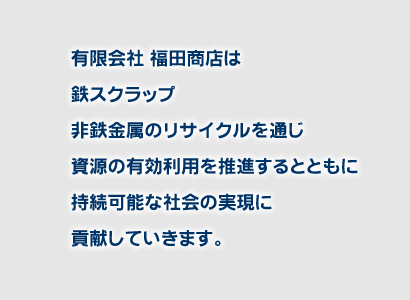 有限会社福田商店は鉄スクラップ、非鉄金属のリサイクルを通じ資源の有効利用を推進するとともに持続可能な社会の実現に貢献していきます。